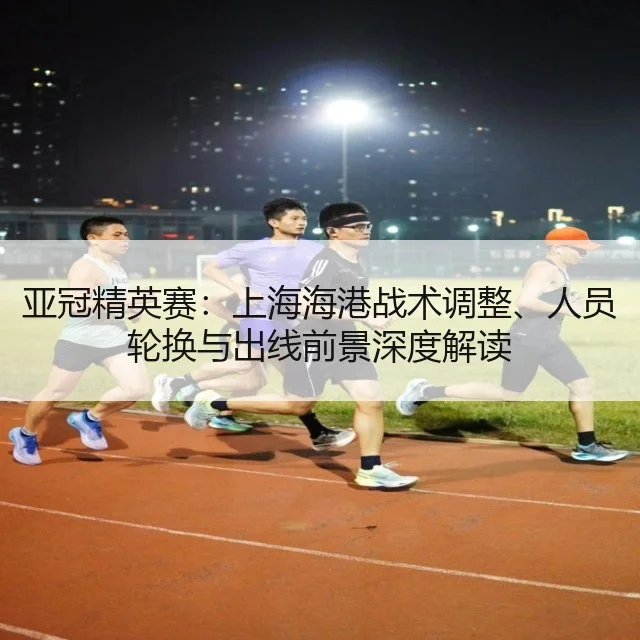 亚冠精英赛：上海海港战术调整、人员轮换与出线前景深度解读